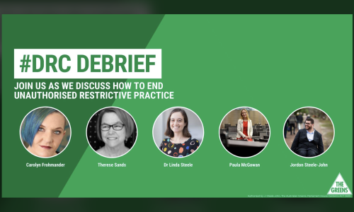 Green background, Heading: #DRC DEBRIEF, join us as we discuss how to end unauthorised restrictive practice. Photos and names of the panelists and The Greens Party logo.