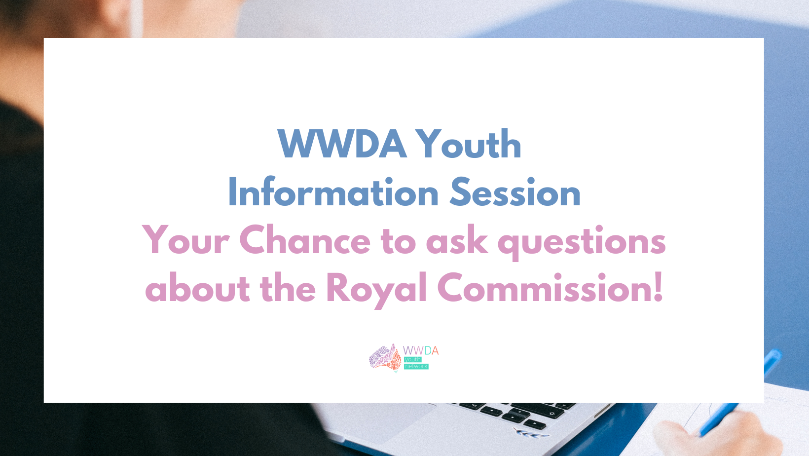Photo of a young woman looking at a laptop and writing notes, overlaid with a white text box containing blue and pink text: ‘WWDA Youth Information Session. Your Chance to ask questions about the Royal Commission.’ At the bottom in the middle is the WWDA Youth Network logo