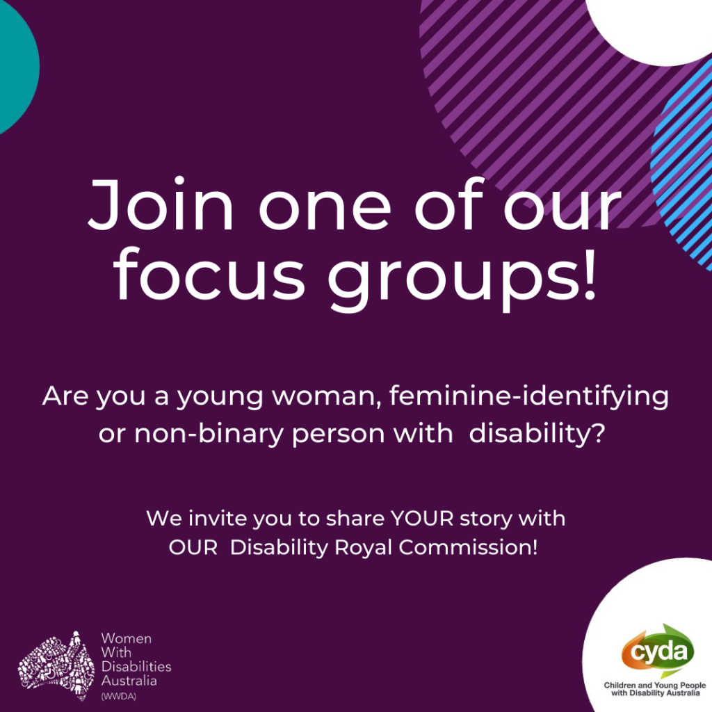 a dark purple background with an aqua green semi-circle in the top left corner, and white, stripey purple and stripey blue semi-circles overlapping in the top right corner. Large, white text reads “Join one of our focus groups”, and beneath it smaller, white text reads “Are you a young woman, feminine-identifying or non-binary person with disability? We invite you to share YOUR story with OUR Disability Royal Commission”. In the bottom right corner is a white semi-circle and within it an orange and green oval-shaped logo and the words “CYDA” in white font and “Children and Young People with Disability Australia” in black font. In the bottom left corner is a white WWDA logo, which is a map of Australia made up of people and the words “Women with Disabilities Australia (WWDA)” against a dark purple background