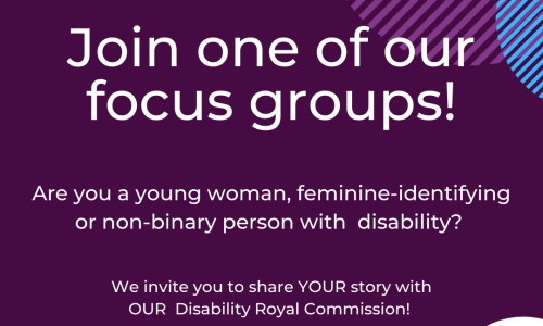 a dark purple background with an aqua green semi-circle in the top left corner, and white, stripey purple and stripey blue semi-circles overlapping in the top right corner. Large, white text reads “Join one of our focus groups”, and beneath it smaller, white text reads “Are you a young woman, feminine-identifying or non-binary person with disability? We invite you to share YOUR story with OUR Disability Royal Commission”. In the bottom right corner is a white semi-circle and within it an orange and green oval-shaped logo and the words “CYDA” in white font and “Children and Young People with Disability Australia” in black font. In the bottom left corner is a white WWDA logo, which is a map of Australia made up of people and the words “Women with Disabilities Australia (WWDA)” against a dark purple background