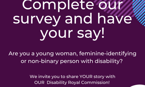 dark purple background various coloured semi-circles around edge. White text reads “Complete our survey and have your say!” Under it, smaller white text reads “Are you a young woman, feminine-identifying or non-binary person with disability? We invite you to share YOUR story with OUR Disability Royal Commission”. Logos of WWDA & CYDA in the bottom corners