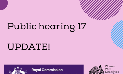 A pink background with a rectangle shaped heading at the top of the page that is indigo blue with the white logo of the Australian Government, and the words ‘Royal Commission into Violence, Abuse, Neglect and Exploitation of People With Disability’. A black heading in larger print underneath, ‘Public hearing 17 UPDATE!’. Black logo for Women With Disabilities Australia is in the bottom right corner which is a map of Australia made up of people and the words Women With Disabilities Australia WWDA beside it. There are semi-circles of various colours around the edges of the square
