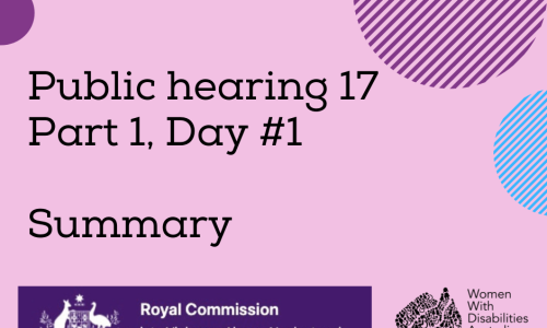 Image description: A pink background with a rectangle shaped heading at the top of the page that is indigo blue with the white logo of the Australian Government, and the words ‘Royal Commission into Violence, Abuse, Neglect and Exploitation of People With Disability’. A black heading in larger print underneath, ‘Public hearing 17 Part 1, Day #1 Summary’. Black logo for Women With Disabilities Australia is in the bottom right corner which is a map of Australia made up of people and the words Women With Disabilities Australia WWDA beside it. There are semi-circles of various colours around the edges of the square.