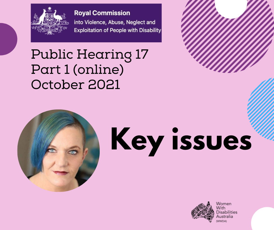 A pink background with a rectangle heading at the top of the page that is indigo blue with the white logo of the Disability Royal Commission.     A black heading in larger print underneath, reading: ‘Public Hearing 17, Part 1 (online), October 2021’.   There is a photo of Carolyn Frohmader who is a woman with blue coloured hair swept to one side, has blue eyes and wearing pink lipstick.  Black larger heading ‘Key Issues’.  Black logo for Women with Disabilities Australia is   in the bottom r right-hand corner. There are semi-circles of various colours around the edges of the square.