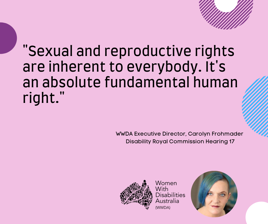 A pink background with a quote by Carolyn Frohmader, WWDA, from the Disability Royal Commission Public Hearing 17 which reads: “Sexual and reproductive rights are inherent to everybody.  It’s an absolute fundamental human right”.  In the bottom right-hand corner there is a photo of Carolyn Frohmader who is a woman with blue coloured hair swept to one side, has blue eyes and wearing pink lipstick and the black logo for Women With Disabilities Australia is next to the image. There are semi-circles of various colours around the edges of the square