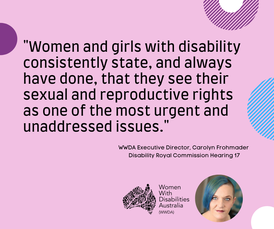 A pink background with a quote by Carolyn Frohmader, WWDA, from the Disability Royal Commission Public Hearing 17 that which reads: “Women and girls with disability consistently state, and always have done, that they see their sexual and reproductive rights as one of the most urgent and unaddressed issues”.  In the bottom right-hand corner there is a photo of Carolyn Frohmader who is a woman with blue coloured hair swept to one side, has blue eyes and wearing pink lipstick and the black logo for Women with Disabilities Australia is   next to the image. There are semi-circles of various colours around the edges of the square