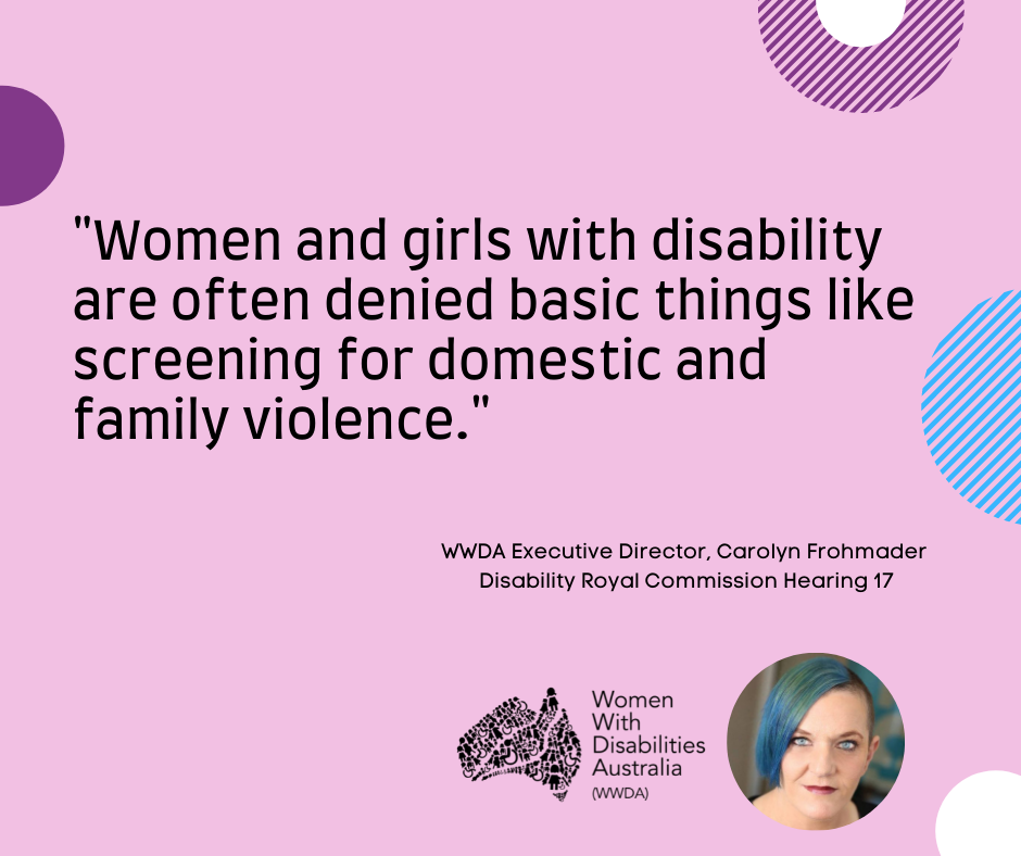 A pink background with a quote by Carolyn Frohmader, WWDA, from the Disability Royal Commission Public Hearing 17 which reads: “Women and girls with disability are often denied basic things like screening for domestic and family violence”.  In the bottom right-hand corner there is a photo of Carolyn Frohmader who is a woman with blue coloured hair swept to one side, has blue eyes and wearing pink lipstick and the black logo for Women with Disabilities Australia i next to the image. There are semi-circles of various colours around the edges of the square