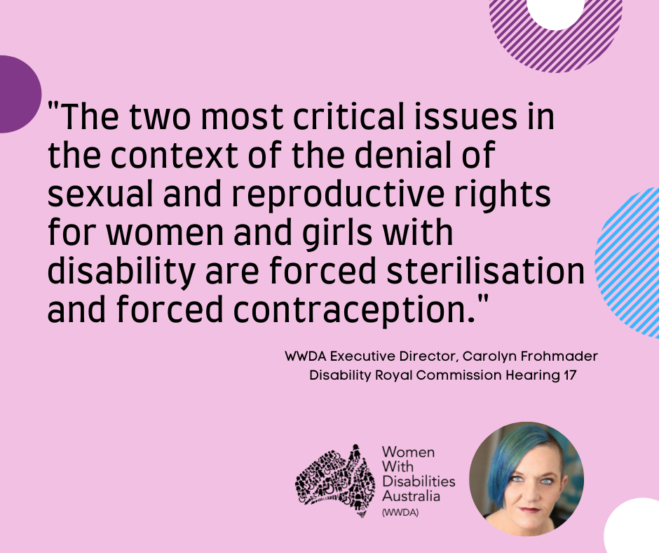 A pink background with a quote by Carolyn Frohmader, WWDA, from the Disability Royal Commission Public Hearing 17 which reads: “The two most critical issues in the context of the denial of sexual and reproductive rights for women and girls with disability are forced sterilisation and forced contraception”.  In the bottom right-hand corner there is a photo of Carolyn Frohmader who is a woman with blue coloured hair swept to one side, has blue eyes and wearing pink lipstick and the black logo for Women with Disabilities Australia is next to the image. There are semi-circles of various colours around the edges of the square