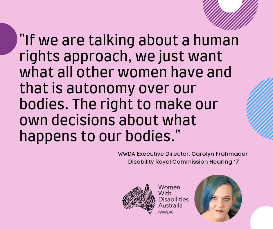 A pink background with a quote by Carolyn Frohmader, WWDA, from the Disability Royal Commission Public Hearing 17 which says “If we are talking about human rights approach, we just want what all other women have and that is autonomy over our own bodies.  The right to make our own decisions about what happens to our bodies”.  In the bottom  right-hand corner there is a photo of Carolyn Frohmader who is a woman with blue coloured hair swept to one side, has blue eyes and wearing pink lipstick and the black logo for Women With Disabilities Australia is  next to the image. There are semi-circles of various colours around the edges of the square
