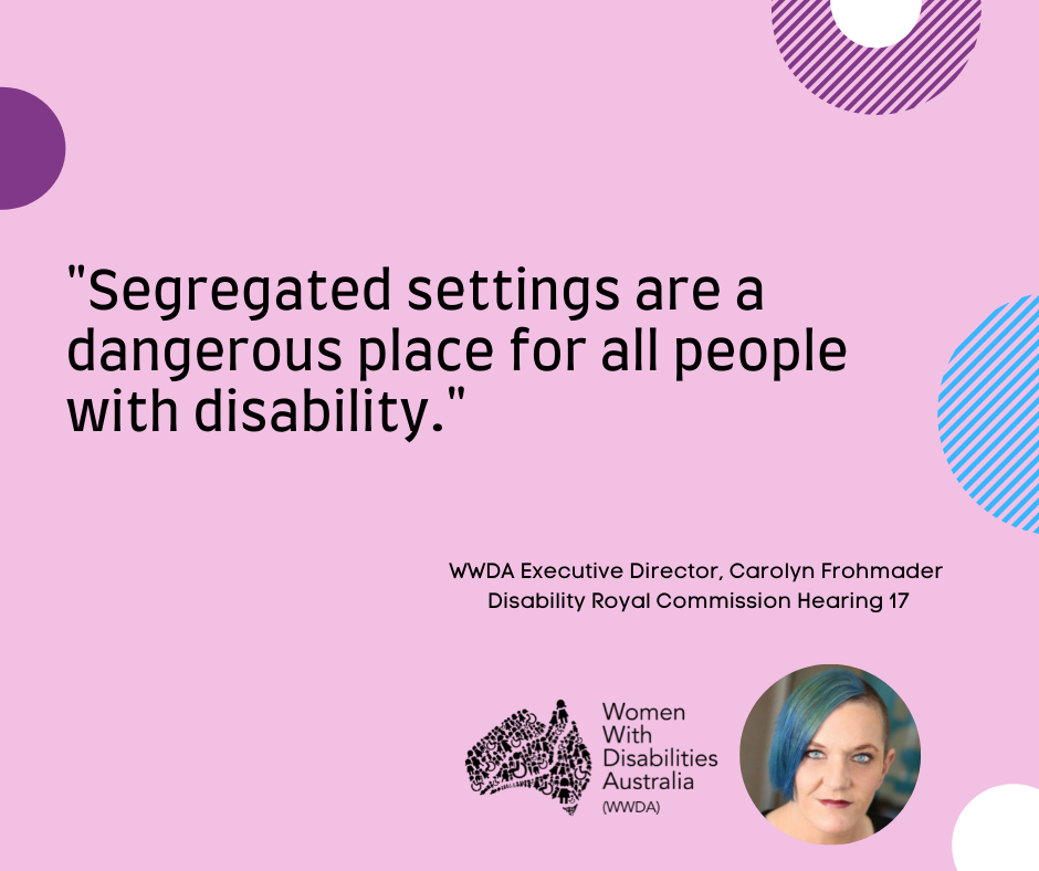 A pink background with a quote by Carolyn Frohmader, WWDA, from the Disability Royal Commission Public Hearing 17 which says “Segregated settings are a dangerous place for all people with disability”.  In the bottom right-hand corner there is a photo of Carolyn Frohmader who is a woman with blue coloured hair swept to one side, has blue eyes and wearing pink lipstick and the black logo for Women With Disabilities Australia is  next to the image. There are semi-circles of various colours around the edges of the square