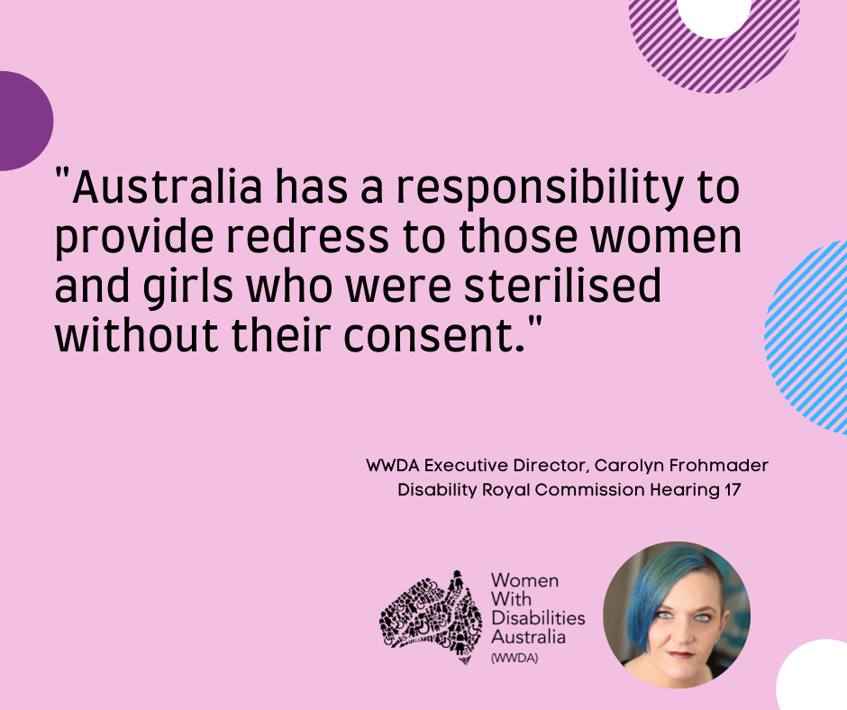 A pink background with a quote by Carolyn Frohmader, WWDA, from the Disability Royal Commission Public Hearing 17 which says “Australia has a responsibility to provide redress to those women and girls who were sterilised without our their consent”.  In the bottom right-hand corner there is a photo of Carolyn Frohmader who is a woman with blue coloured hair swept to one side, has blue eyes and wearing pink lipstick and the black logo for Women with Disabilities Australia is next to the image. There are semi-circles of various colours around the edges of the square.