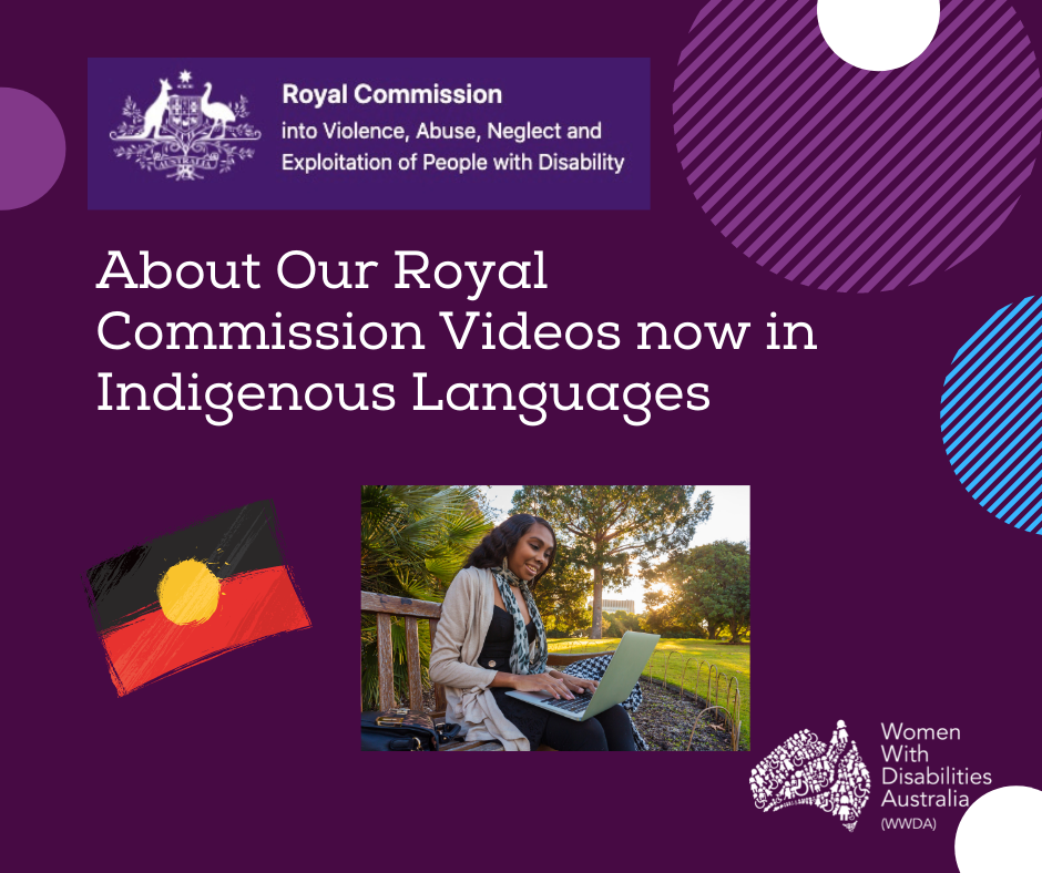 A dark purple background with a rectangle shaped heading at the top of the page that is indigo blue with the white logo of the Australian Government Royal Commission into Violence, Abuse, Neglect and Exploitation of People With Disability. A white heading in larger print underneath which reads ‘About Our Royal Commission Videos now in Indigenous languages’. The white logo for Women With Disabilities Australia is in the bottom right corner. There are half circles in purple, white and light blue around the edges of the picture