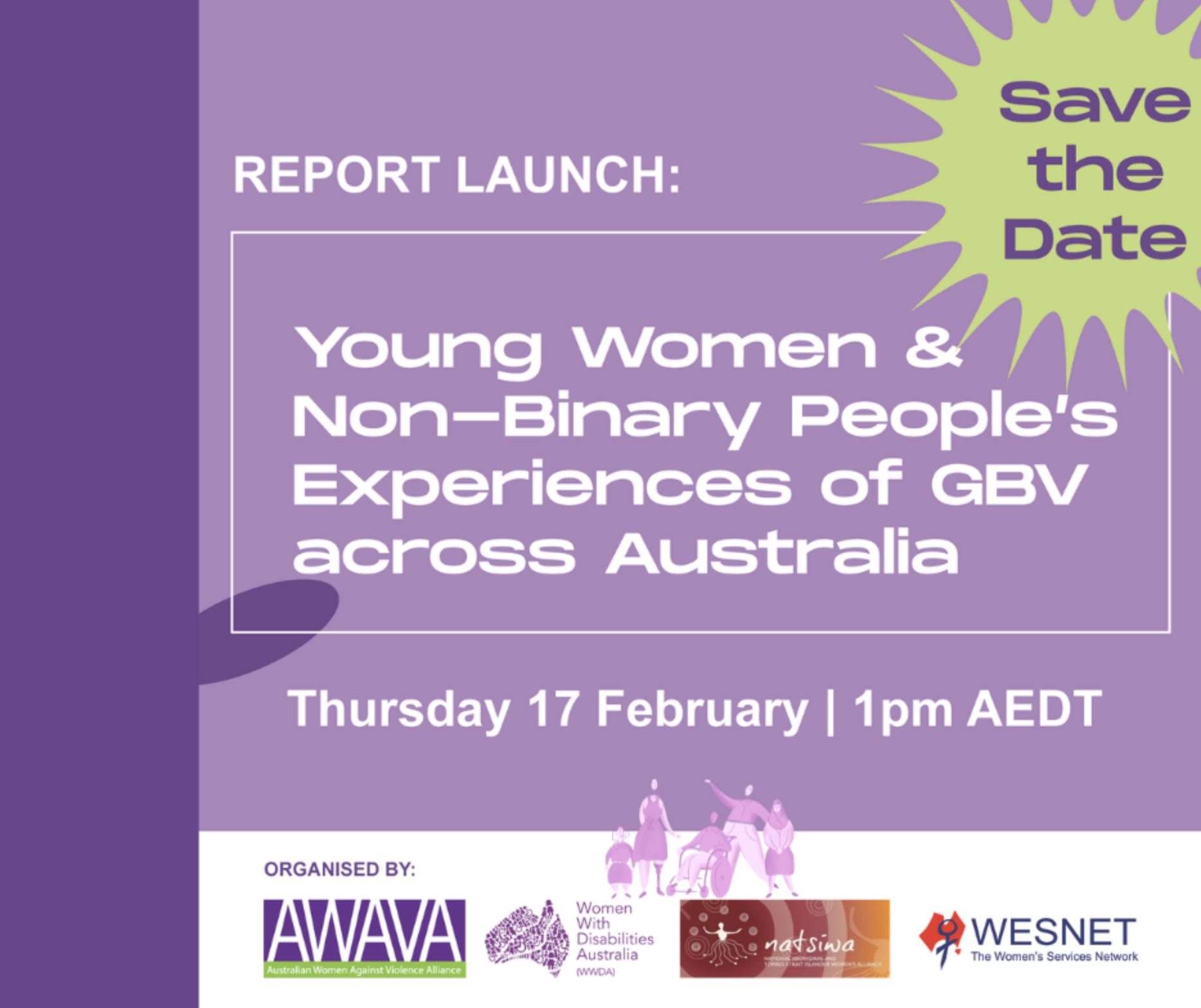 Purple background with the text ‘Report Launch: Young Women & Non-Binary People’s Experiences of GBV across Australia. Thursday 17 February 1pm AEDT’. A light green flower on the right with a purple text inside saying “Save the date”. An purple image of people at the bottom with the logos of AWAVA, WWDA, NATSIWA and WESTNET