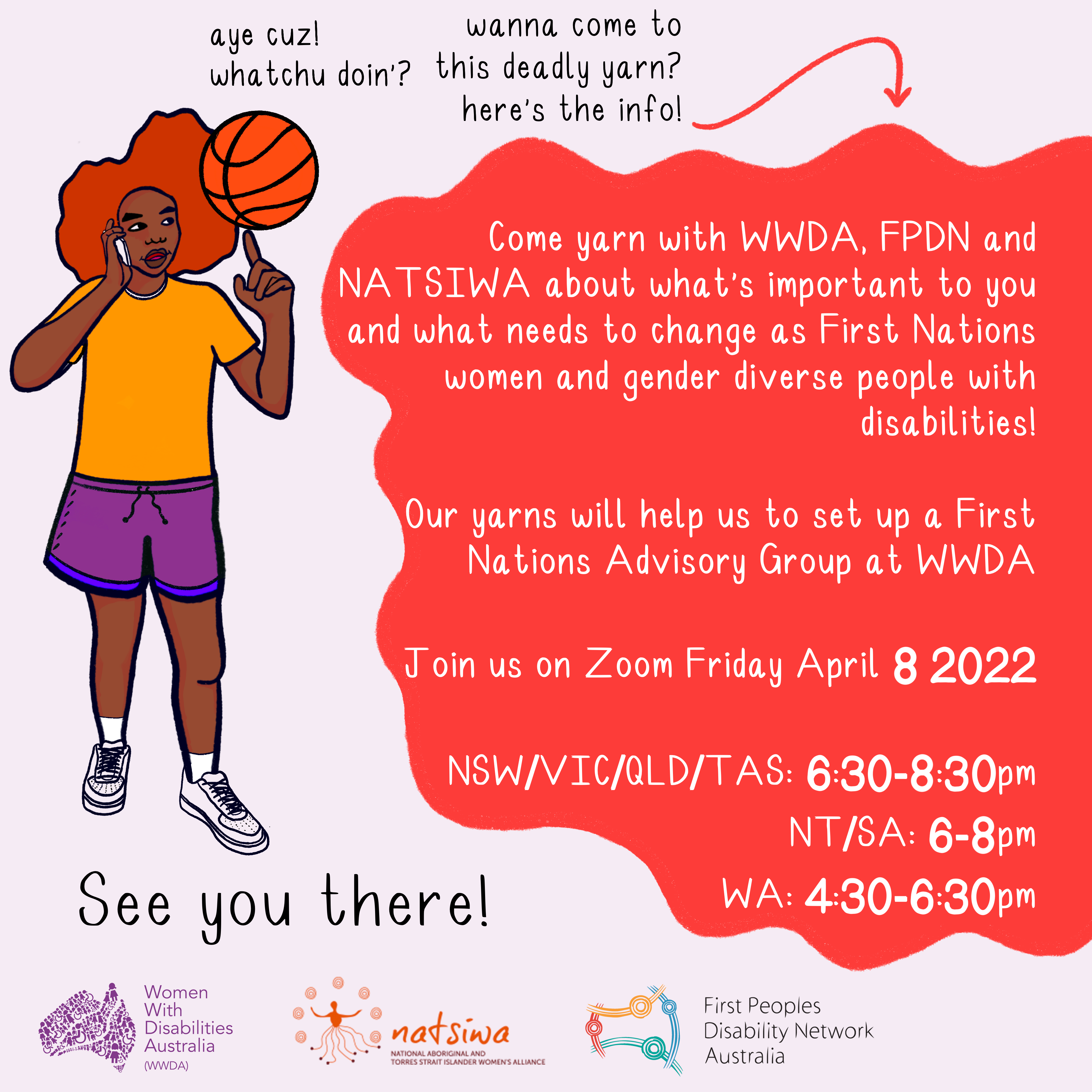 On a lilac background, an illustration of a young Blackfulla with red Afro-textured hair is wearing a yellow shirt, purple shorts and white sneakers. They are holding a phone and spinning an orange basketball on one finger. Black text reads "aye cuz! whatchu doin'? wanna come to this deadly yarn? here's the info!" In a red bubble, white text reads "Come yarn with WWDA, FPDN and NATSIWA about what's important to you and what needs to change as First Nations women and gender diverse people with disabilities! Our yarn will help us set up a First Nations Advisory Group at WWDA. Join us on Zoom Friday April 8 2022. NSW/ACT/VIC/QLD/TAS: 6:30-8:30pm. NT/SA: 6-8pm. WA: 4:30-6:30pm." Below in Black text reads "See you there!" The WWDA, NATSIWA and FPDN logos are at the bottom.