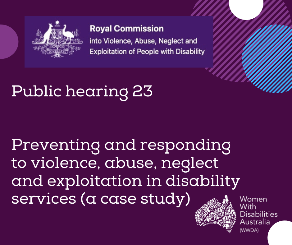 The white logo of the Royal Commission into Violence, Abuse, Neglect and Exploitation of People With Disability. A white heading in larger print underneath, ‘Public Hearing 23 Preventing and responding to violence, abuse, neglect and exploitation in disability services (a case study) . The logo for Women With Disabilities Australia is in the bottom right corner. There are half-circles of various colours around the edges of the square.]