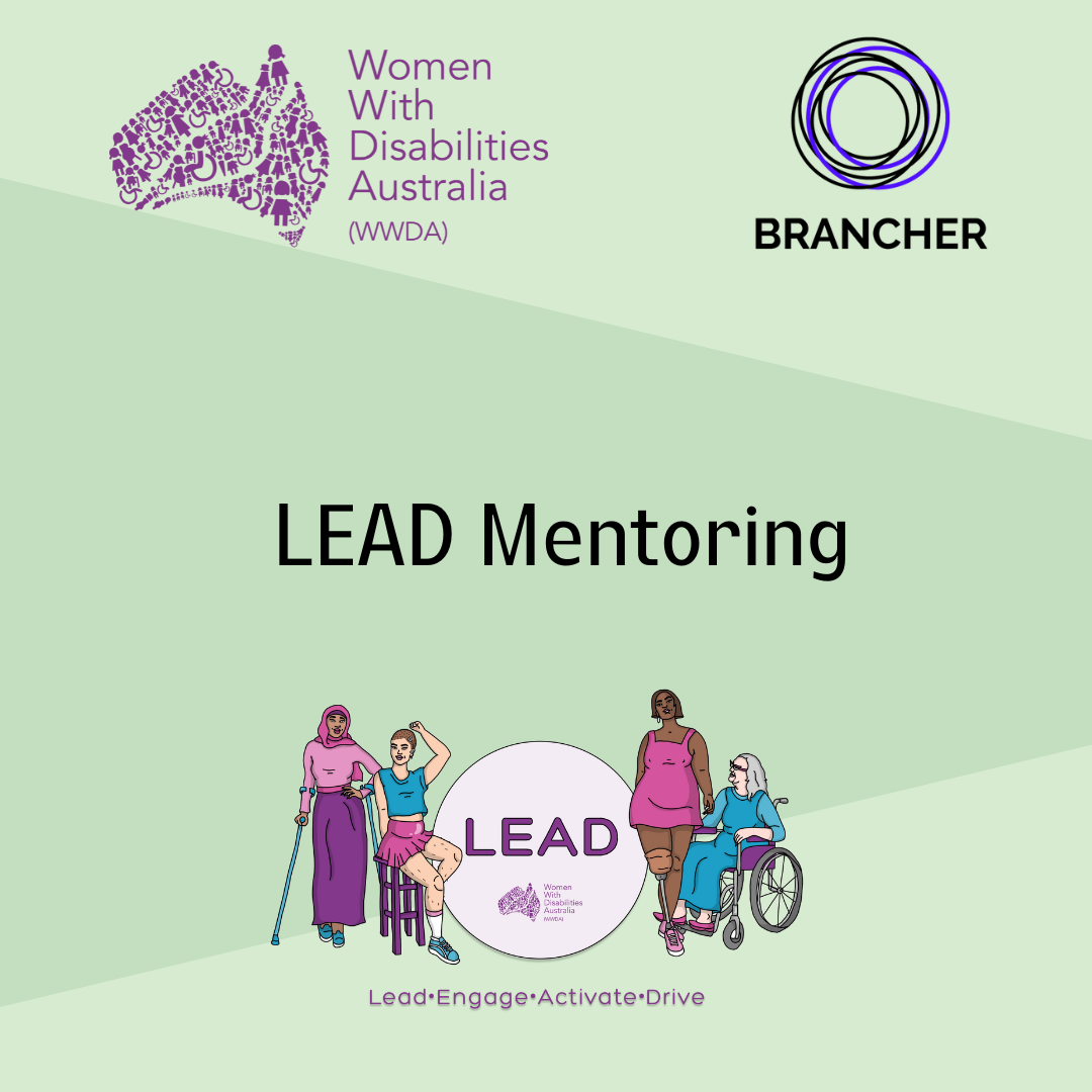 [Image: Light green background with a darker green triangle-shaped shadow, the Women With Disabilities logo in the top left corner, and the Brancher logo in the top right corner, text says ‘LEAD Mentoring’, in the bottom centre is the LEAD logo with four women and gender diverse people, text says “LEAD Women with Disabilities Australia (WWDA), Lead, Engage, Activate, Drive]