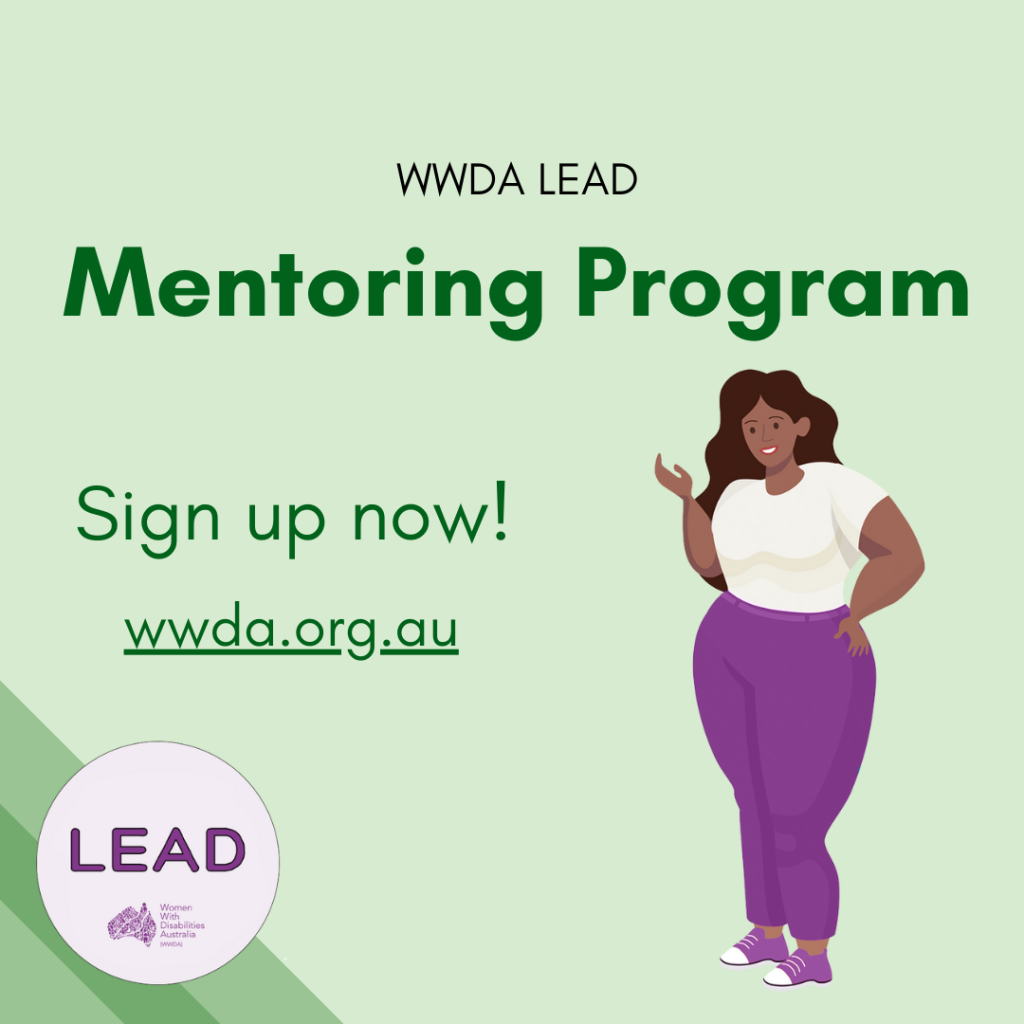 [Image: light green background with three darker green stripes in the bottom left corner, the LEAD logo sits on top of these stripes and text reads ‘LEAD Women With Disabilities Australia (WWDA)’, there is black text on the top of the image that reads ‘WWDA LEAD’ and green text below this that reads ‘Mentoring Program, Sign up now! wwda.org.au’, the graphic is of one woman with disability and she has dark brown hair and dark brown skin.]