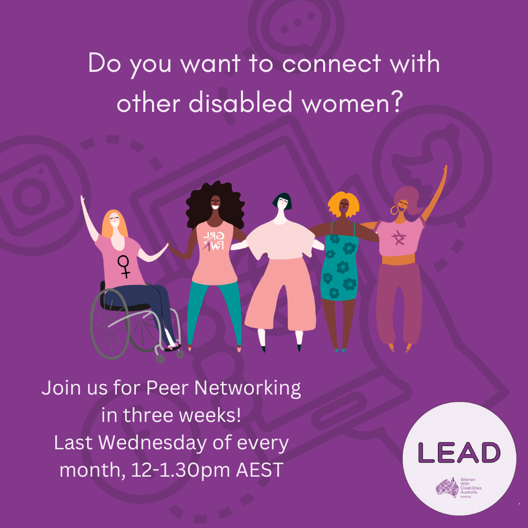 7. [Image: Dark purple background with a black image faded in the background of an illustration with a hand holding a phone connecting to different types of social media. Text at the top reads ‘Do you want to connect with other disabled women? The LEAD logo is in the bottom right corner and text reads ‘LEAD, Women With Disabilities Australia (WWDA)’, the illustration in the centre of the image is of five women with different disabilities representing different cultures. Text at the bottom reads ‘Join us for Peer Networking in three weeks! Last Wednesday of every month, 12-1.30 pm AEST.]