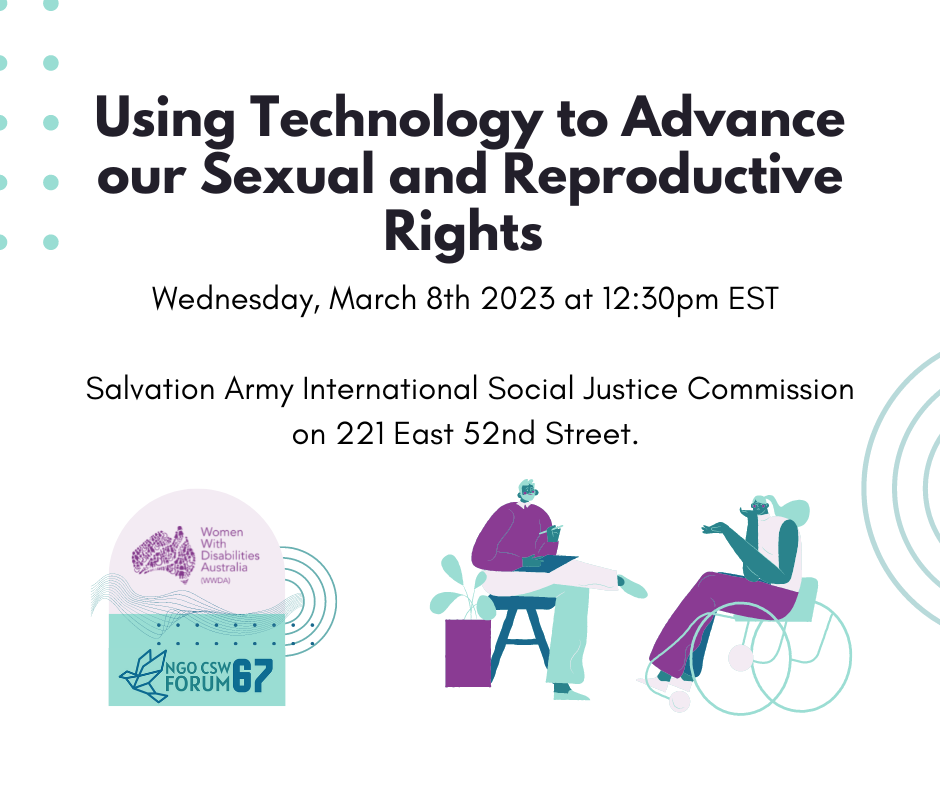 White background, black text reads Using Technology to Advance our Sexual and Reproductive Rights Wednesday, March 8th 2023 at 12:30pm EST   Salvation Army International Social Justice Commission on 221 East 52nd Street. With Purple and green illustrations along the bottom. the first one if the WWDA and CSW67 logo and the other two are illustrations of people with disability. 
