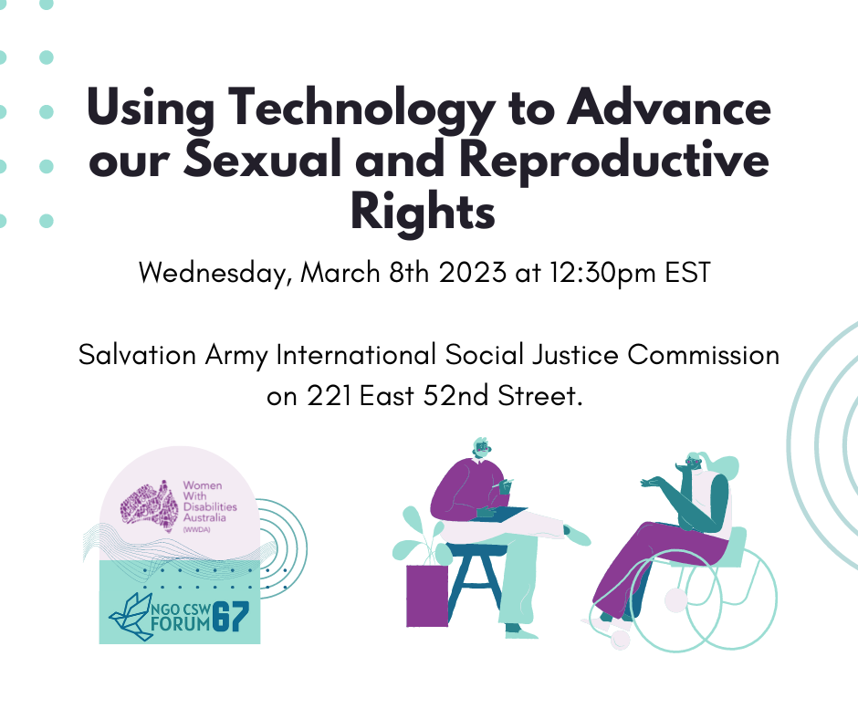 White background, black text reads Using Technology to Advance our Sexual and Reproductive Rights Wednesday, March 8th 2023 at 12:30pm EST Salvation Army International Social Justice Commission on 221 East 52nd Street. With Purple and green illustrations along the bottom. the first one if the WWDA and CSW67 logo and the other two are illustrations of people with disability.