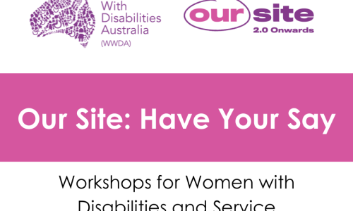 White background, purple WWDA logo, Purple and pink Our Site logo. Heading raeds Our Site: Have your Say. Black text underneath reads Workshops for women with disabilities and service providers