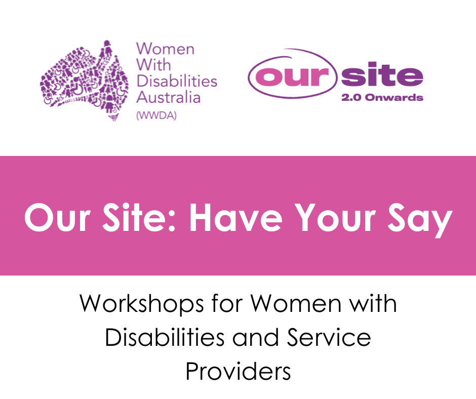 White background, purple WWDA logo, Purple and pink Our Site logo. Heading raeds Our Site: Have your Say. Black text underneath reads Workshops for women with disabilities and service providers