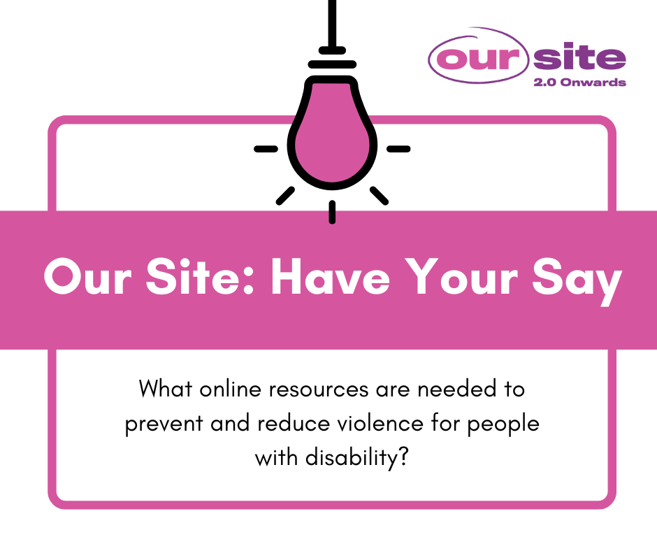 Image with a white background with a pink square and an icon of a light bulb. text reads Our Site: Have your say. Black text reads What online resources are needed to prevent and reduce violence for people with disability?