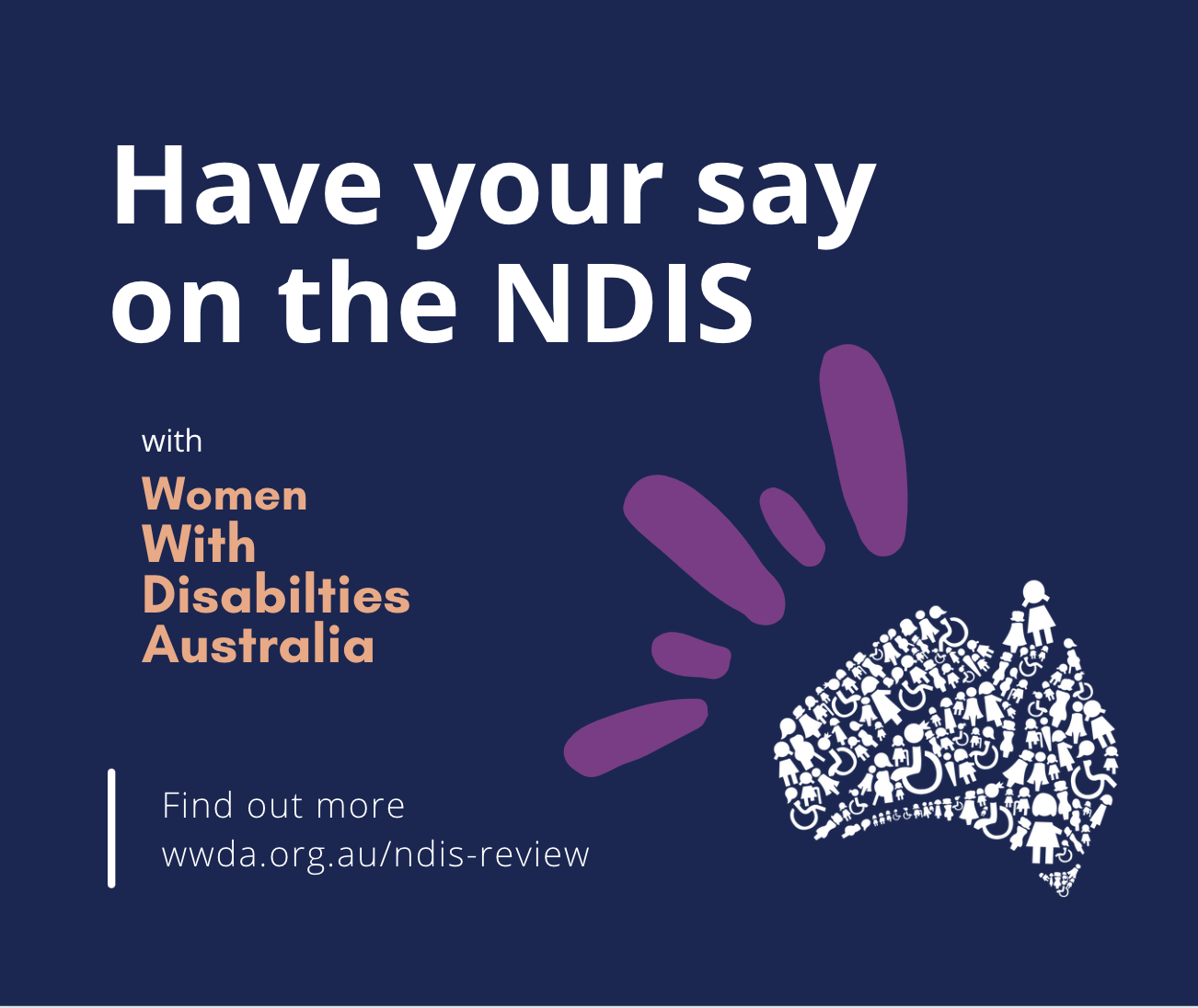 Graphic with dark blue background with white text that reads Have your say on the NDIS with Women With Disabilties Australia, Find out more, wwda.org.au/ndis-review. There is an image with a white Australia logo and purple stripes.