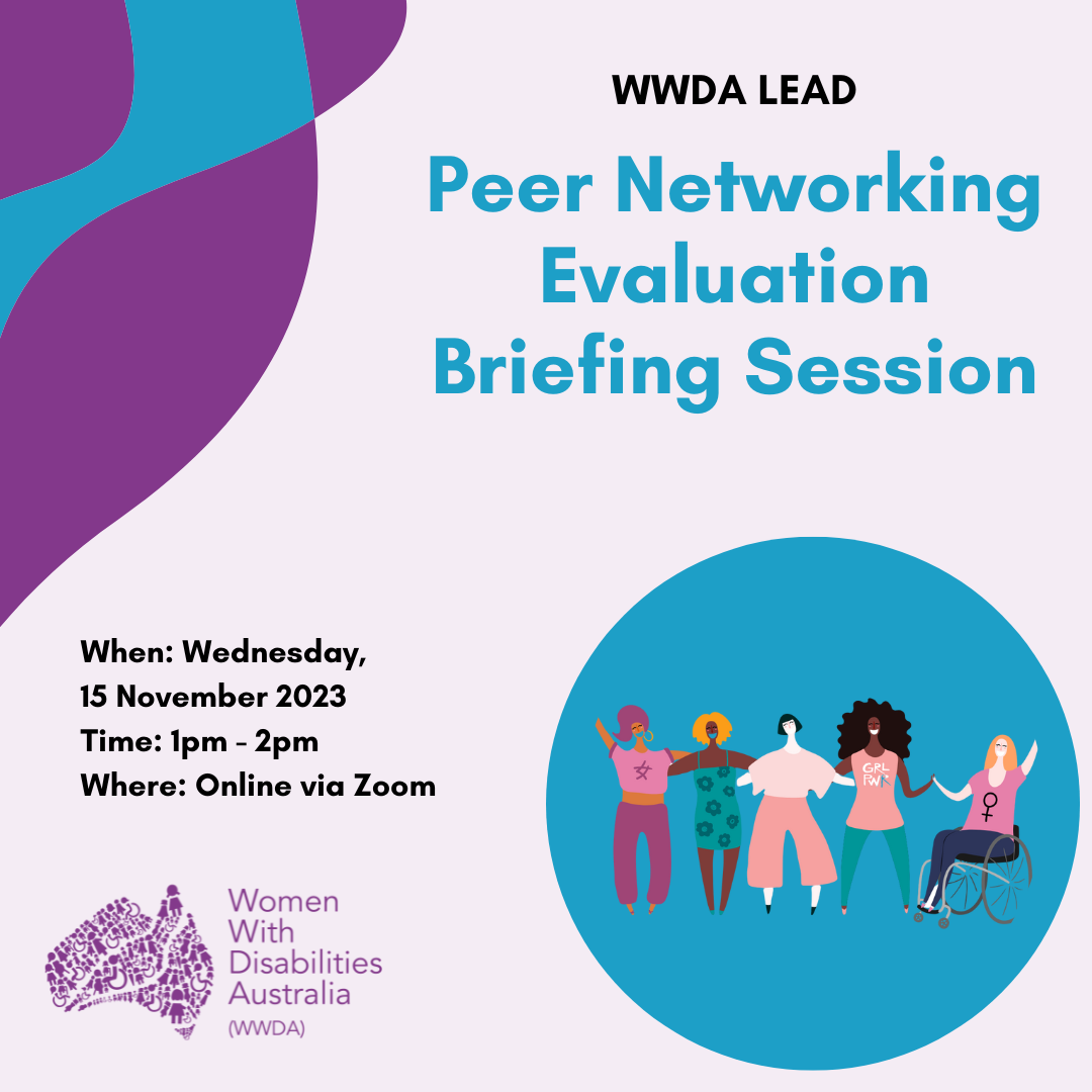 [Image: Light purple background with dark purple and blue wavy lines in the top left of the image. To the right is a graphic of five diverse women, girls and non-binary people with disability and that is sitting in front of a dark blue circle. Text from the top reads “WWDA LEAD Peer Networking Evaluation Briefing Session, When Wednesday 15th November, Time 1 – 2:00PM AEDT, Where: online via zoom”]