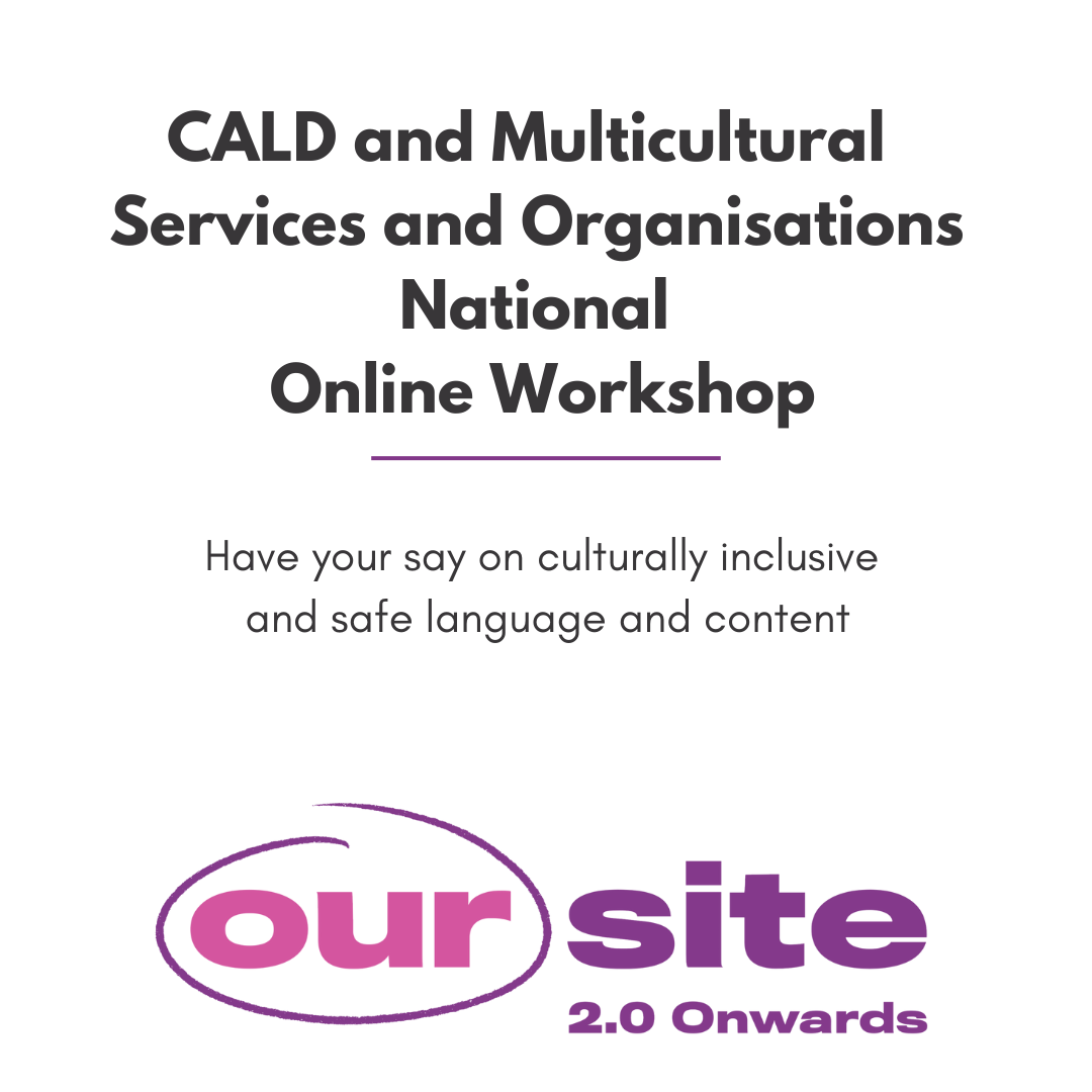 black text on a white background reads CALD and Multicultural Services and Organisations national Online Workshops. have your say on culturally inclusive and safe language and content. at the bottom is the OurSite 2.0 onwards logo which is that text in purple and pink.