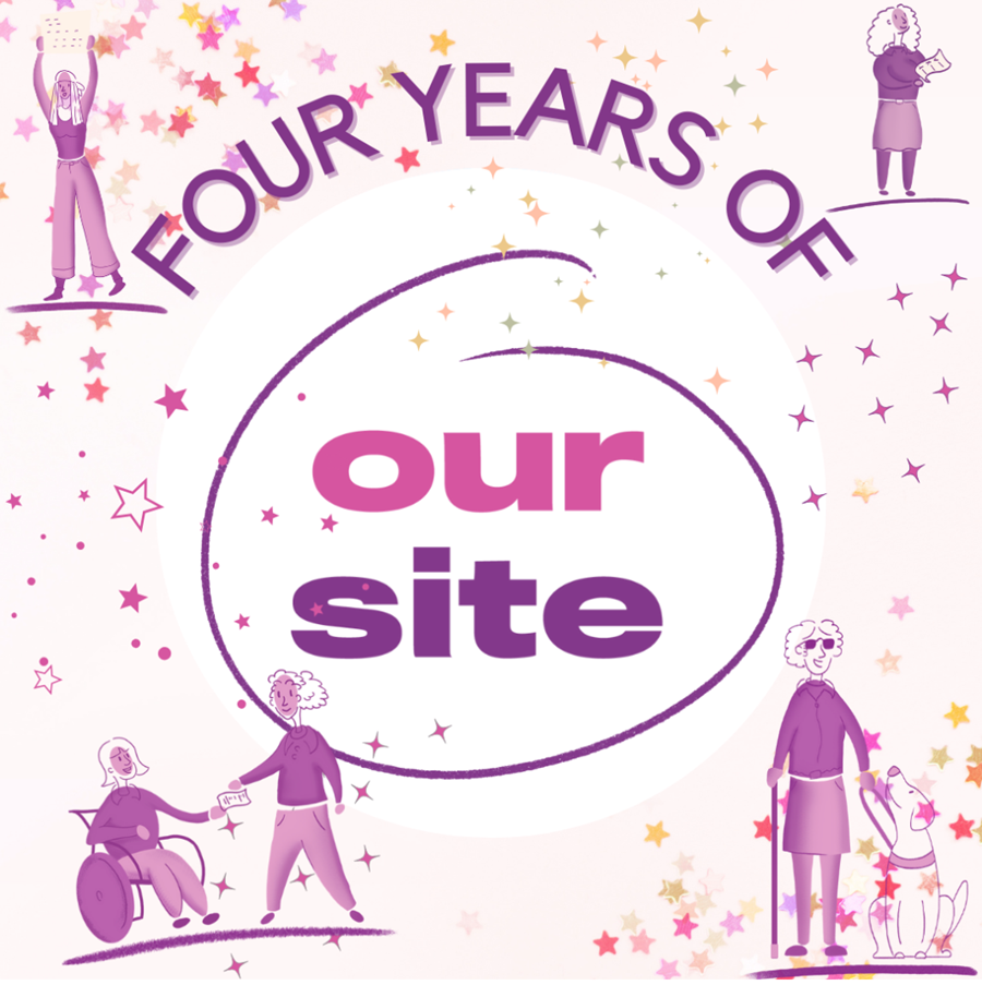 In the centre of the image is a large pink and purple Our Site logo on a white circle background. Surrounding this are many small stars of pink, purple, yellow, orange, and peach. In the top left is a drawn image of a woman standing up with her arms in the air. She is wearing pants and a tee shirt and has a head scarf on. In the top right corner is a drawn image of a woman standing holding a sheet of paper and looking forward. She has thick, curly hair and is wearing a skirt and long-sleeved top. In the bottom left corner is a hand drawn image of two woman holding hands. The woman on the left is in a wheelchair and she is wearing pants and a long-sleeved tee shirt. The woman on the right is standing and wearing pants and a long-sleeved tee shirt. In the bottom left is a hand drawn image of a vision impaired woman standing up. Her guide dog is sitting by her feet on her right. She is wearing dark glasses, a long sleeved top and skirt and is holding her mobility cane in her right hand.