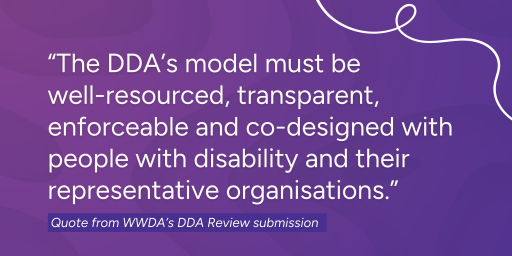 Quote from DDA submission: "The DDA's model must be well-resources, transparent, enforceable and co-designed with people with disability and their representative organisations."