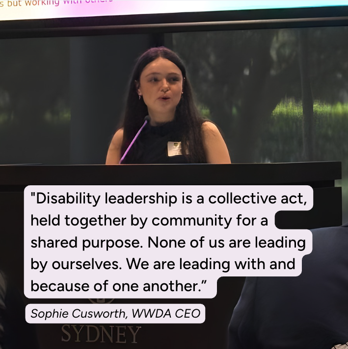 "Disability leadership is a collective act, held together by community for a shared purpose. None of us are leading by ourselves. We are leading with and because of one another.”  - Sophie Cusworth, WWDA CEO
